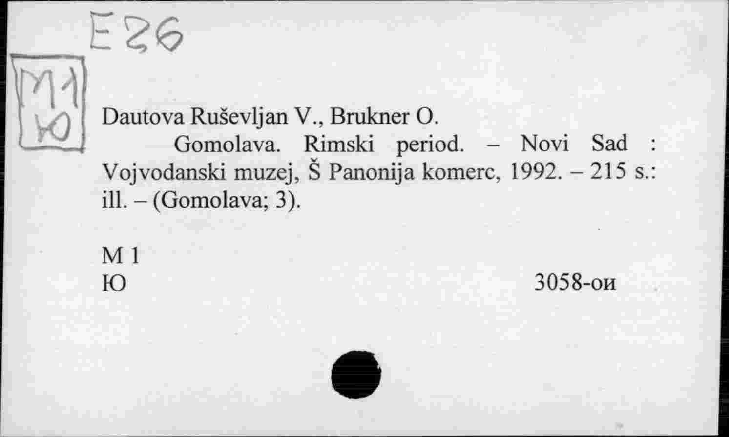 ﻿Е26
| s Dautova Rusevljan V., Brukner О.
L£-ZJ Gomolava. Rimski period. - Novi Sad : Vojvodanski muzej, S Panonija komerc, 1992. - 215 s.: ill. - (Gomolava; 3).
M 1
Ю
3058-ои